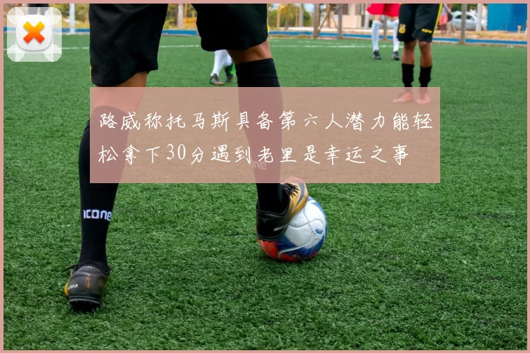 路威称托马斯具备第六人潜力能轻松拿下30分遇到老里是幸运之事