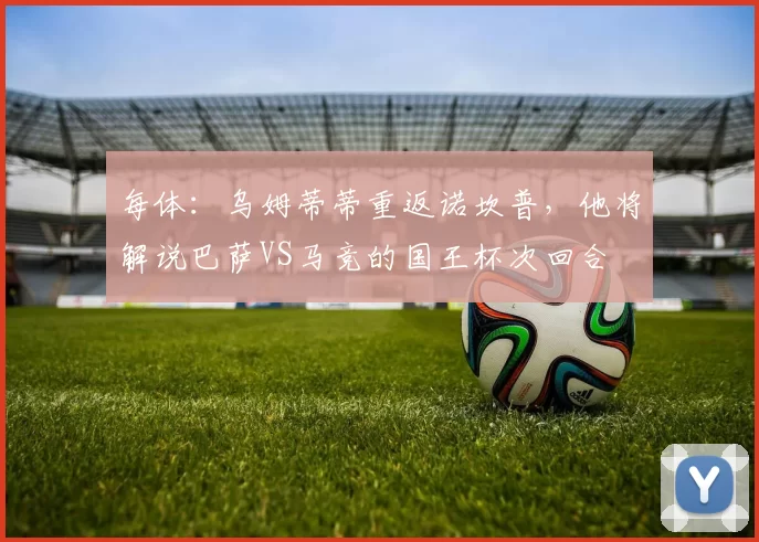 每体：乌姆蒂蒂重返诺坎普，他将解说巴萨VS马竞的国王杯次回合