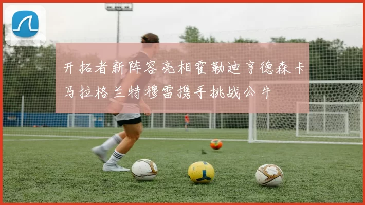 开拓者新阵容亮相霍勒迪亨德森卡马拉格兰特穆雷携手挑战公牛