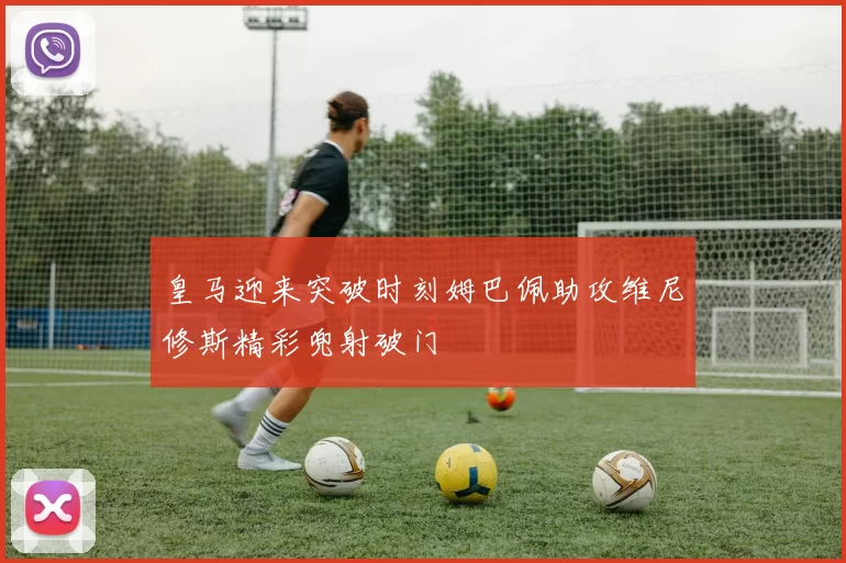 皇马迎来突破时刻姆巴佩助攻维尼修斯精彩兜射破门