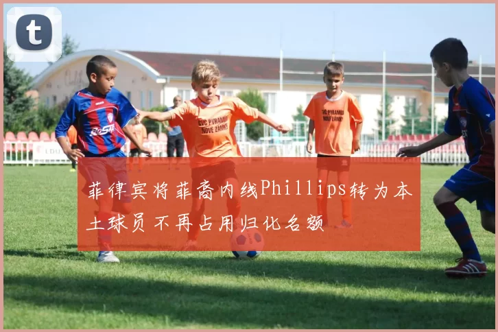 菲律宾将菲裔内线Phillips转为本土球员不再占用归化名额