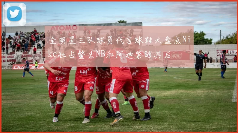 全明星三队球员代言球鞋大盘点Nike独占鳌头NB和阿迪紧随其后