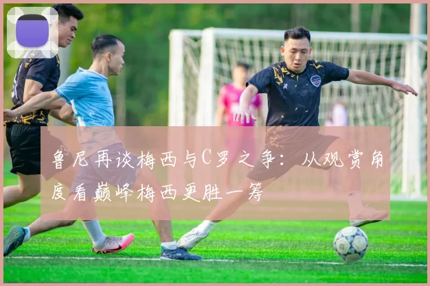 鲁尼再谈梅西与C罗之争：从观赏角度看巅峰梅西更胜一筹
