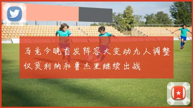 马竞今晚首发阵容大变动九人调整仅莫利纳和鲁杰里继续出战