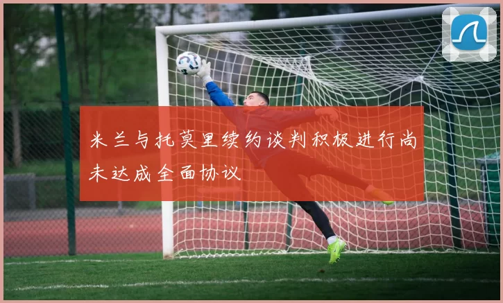 米兰与托莫里续约谈判积极进行尚未达成全面协议