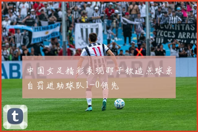 中国女足精彩表现邵子钦造点球亲自罚进助球队1-0领先