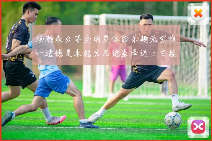 杨瀚森分享全明星体验乐趣无穷唯一遗憾是未能为尼德豪泽送上空接助攻