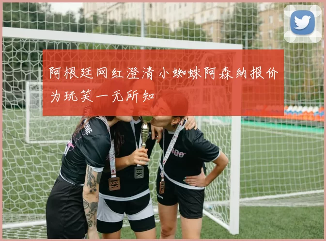 阿根廷网红澄清小蜘蛛阿森纳报价为玩笑一无所知