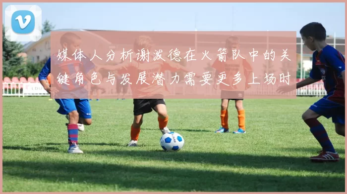 媒体人分析谢泼德在火箭队中的关键角色与发展潜力需要更多上场时间