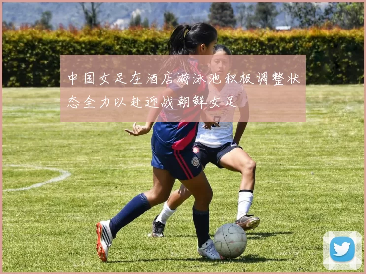 中国女足在酒店游泳池积极调整状态全力以赴迎战朝鲜女足
