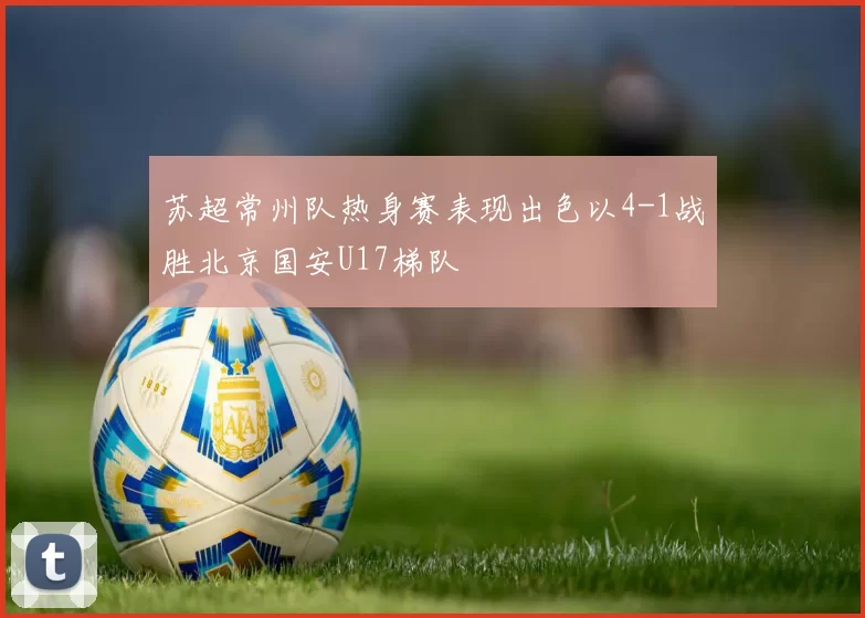 苏超常州队热身赛表现出色以4-1战胜北京国安U17梯队