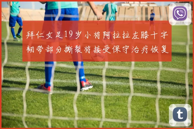 拜仁女足19岁小将阿拉拉左膝十字韧带部分撕裂将接受保守治疗恢复计划启动