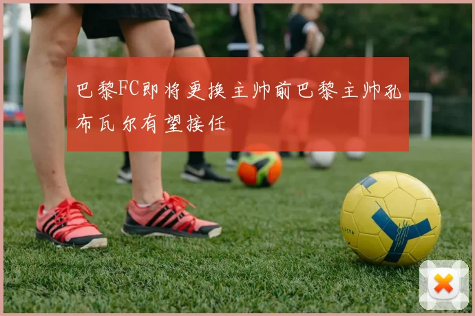 巴黎FC即将更换主帅前巴黎主帅孔布瓦尔有望接任