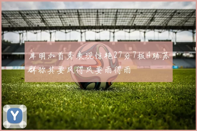 库明加首秀表现惊艳27分7板4助苏群称其要风得风要雨得雨