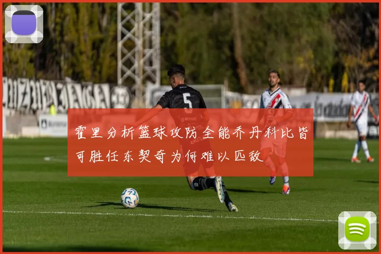 霍里分析篮球攻防全能乔丹科比皆可胜任东契奇为何难以匹敌