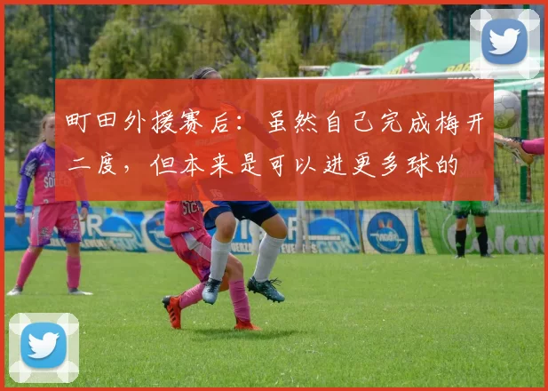 町田外援赛后：虽然自己完成梅开二度，但本来是可以进更多球的