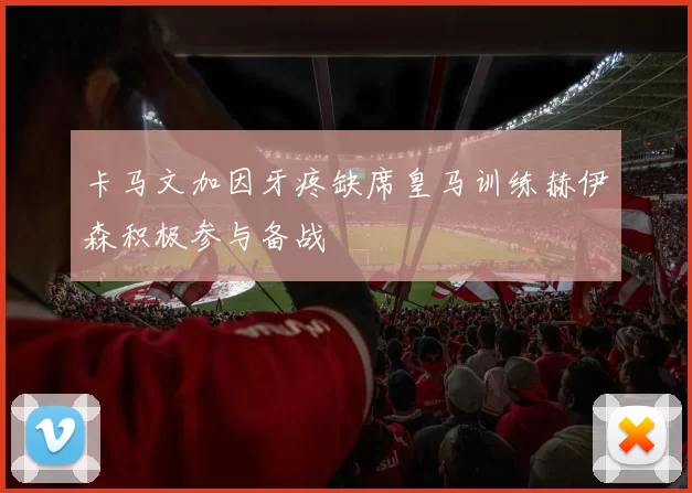 卡马文加因牙疼缺席皇马训练赫伊森积极参与备战